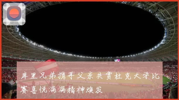 库里兄弟携手父亲共赏杜克大学比赛喜悦满满精神焕发