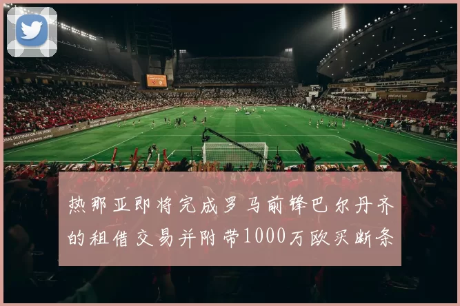 热那亚即将完成罗马前锋巴尔丹齐的租借交易并附带1000万欧买断条款