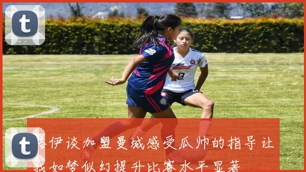 格伊谈加盟曼城感受瓜帅的指导让我如梦似幻提升比赛水平显著