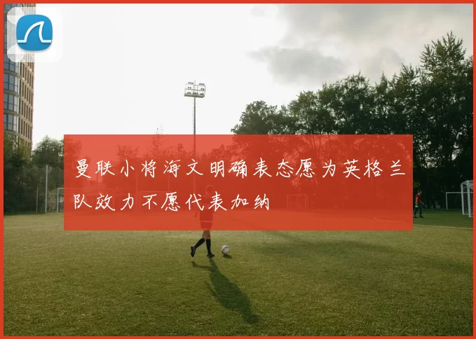 曼联小将海文明确表态愿为英格兰队效力不愿代表加纳