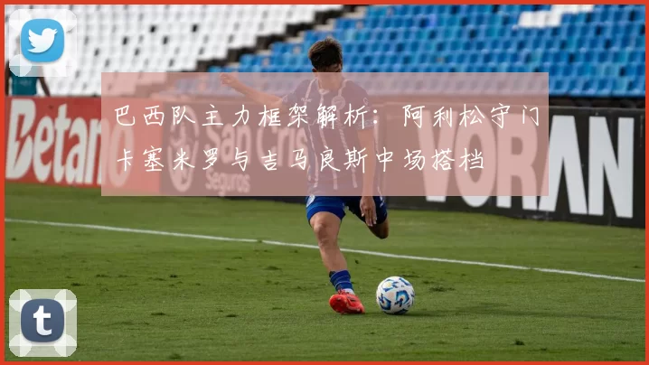 巴西队主力框架解析：阿利松守门卡塞米罗与吉马良斯中场搭档