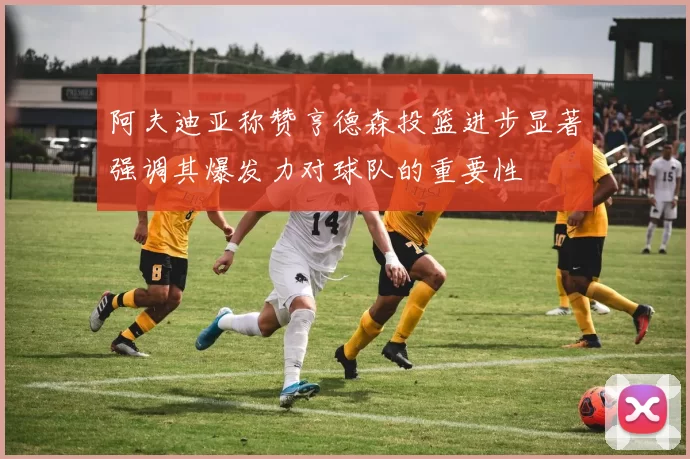 阿夫迪亚称赞亨德森投篮进步显著强调其爆发力对球队的重要性