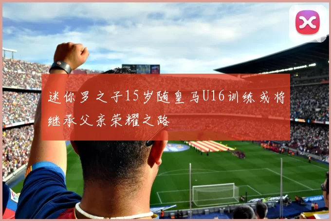 迷你罗之子15岁随皇马U16训练或将继承父亲荣耀之路