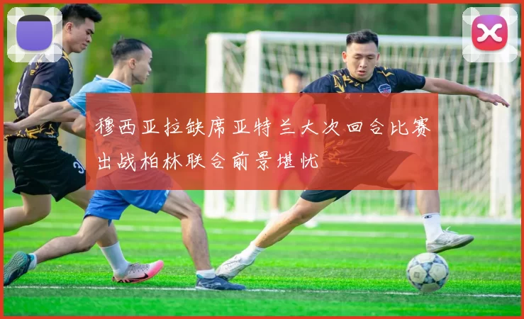 穆西亚拉缺席亚特兰大次回合比赛出战柏林联合前景堪忧