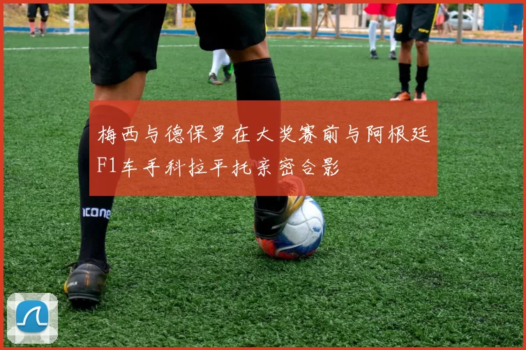 梅西与德保罗在大奖赛前与阿根廷F1车手科拉平托亲密合影