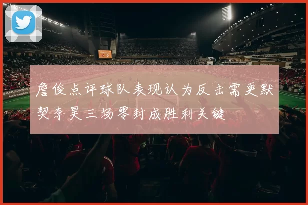 詹俊点评球队表现认为反击需更默契李昊三场零封成胜利关键