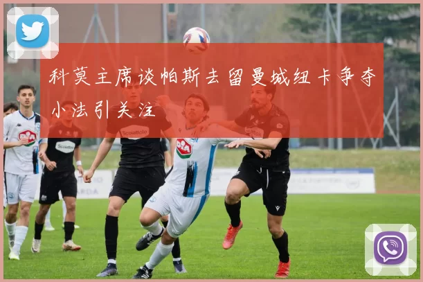 科莫主席谈帕斯去留曼城纽卡争夺小法引关注