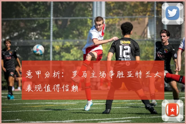 意甲分析：罗马主场争胜亚特兰大表现值得信赖