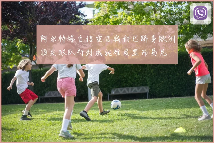 阿尔特塔自信宣言我们已跻身欧洲顶尖球队行列成就难度显而易见