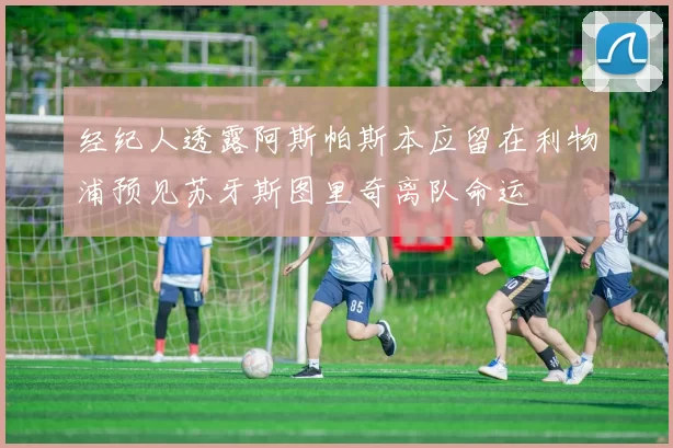 经纪人透露阿斯帕斯本应留在利物浦预见苏牙斯图里奇离队命运