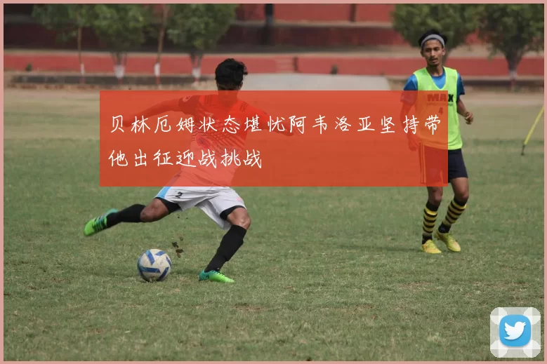 贝林厄姆状态堪忧阿韦洛亚坚持带他出征迎战挑战