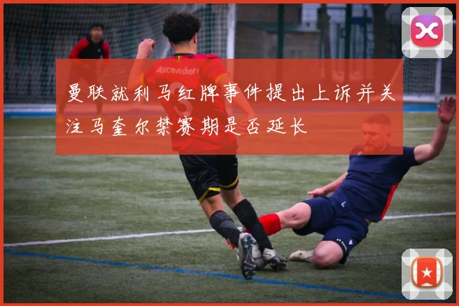 曼联就利马红牌事件提出上诉并关注马奎尔禁赛期是否延长