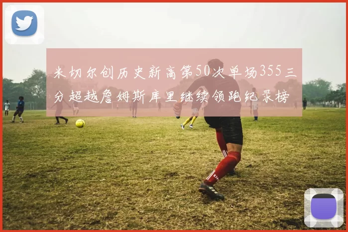 米切尔创历史新高第50次单场355三分超越詹姆斯库里继续领跑纪录榜