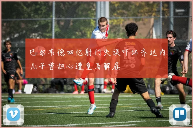 巴尔韦德回忆射门失误吓坏齐达内儿子曾担心遭皇马解雇