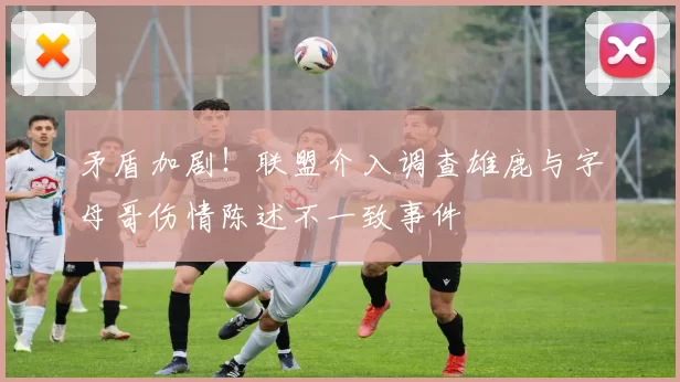 矛盾加剧！联盟介入调查雄鹿与字母哥伤情陈述不一致事件