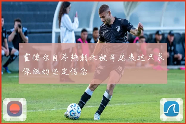 霍德尔自荐热刺未被考虑表达只求保级的坚定信念