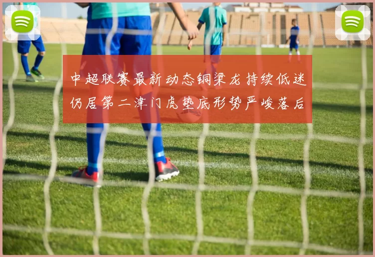 中超联赛最新动态铜梁龙持续低迷仍居第二津门虎垫底形势严峻落后安全区九分