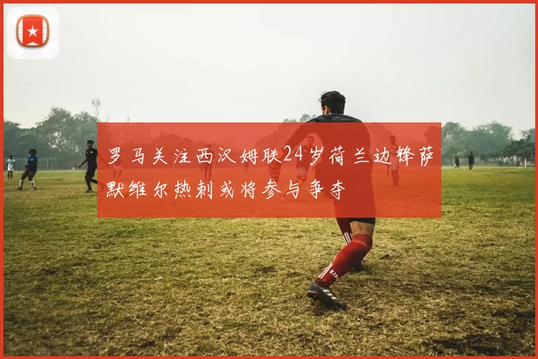 罗马关注西汉姆联24岁荷兰边锋萨默维尔热刺或将参与争夺