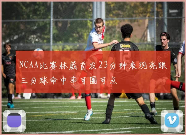 NCAA比赛林葳首发23分钟表现亮眼三分球命中率可圈可点