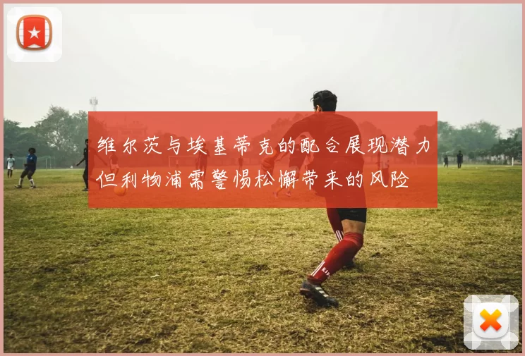 维尔茨与埃基蒂克的配合展现潜力但利物浦需警惕松懈带来的风险